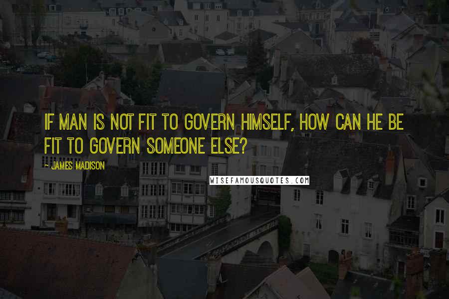 James Madison Quotes: If man is not fit to govern himself, how can he be fit to govern someone else?