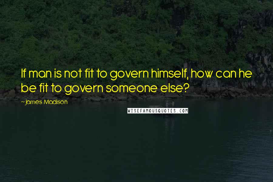 James Madison Quotes: If man is not fit to govern himself, how can he be fit to govern someone else?