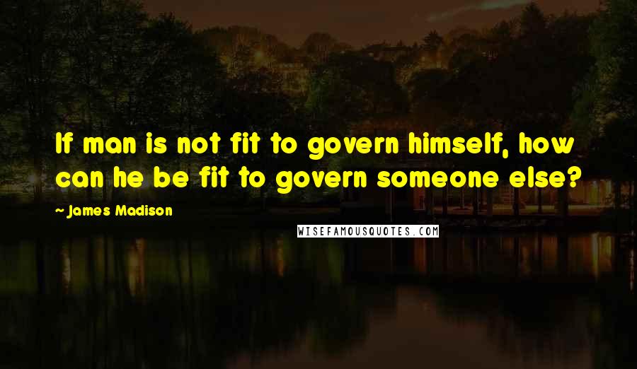 James Madison Quotes: If man is not fit to govern himself, how can he be fit to govern someone else?