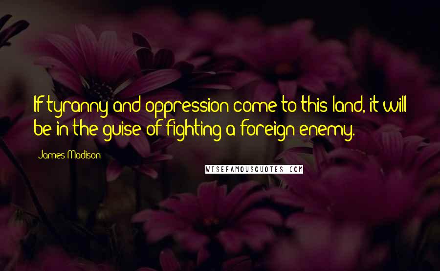 James Madison Quotes: If tyranny and oppression come to this land, it will be in the guise of fighting a foreign enemy.