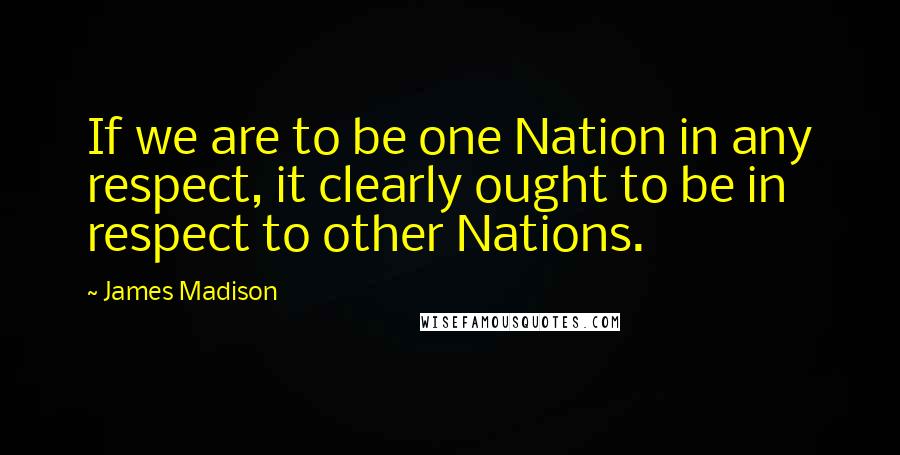 James Madison Quotes: If we are to be one Nation in any respect, it clearly ought to be in respect to other Nations.