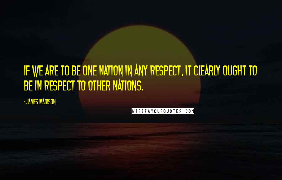 James Madison Quotes: If we are to be one Nation in any respect, it clearly ought to be in respect to other Nations.