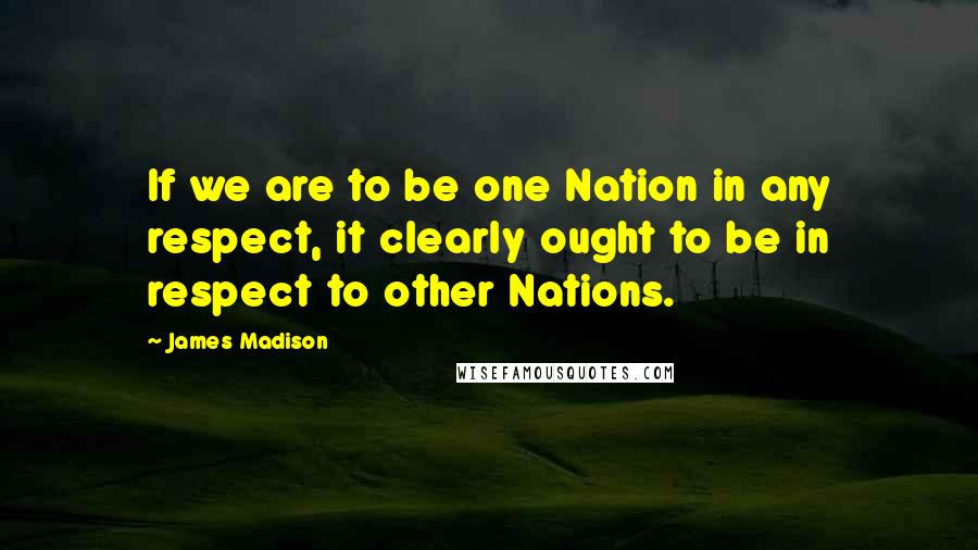James Madison Quotes: If we are to be one Nation in any respect, it clearly ought to be in respect to other Nations.