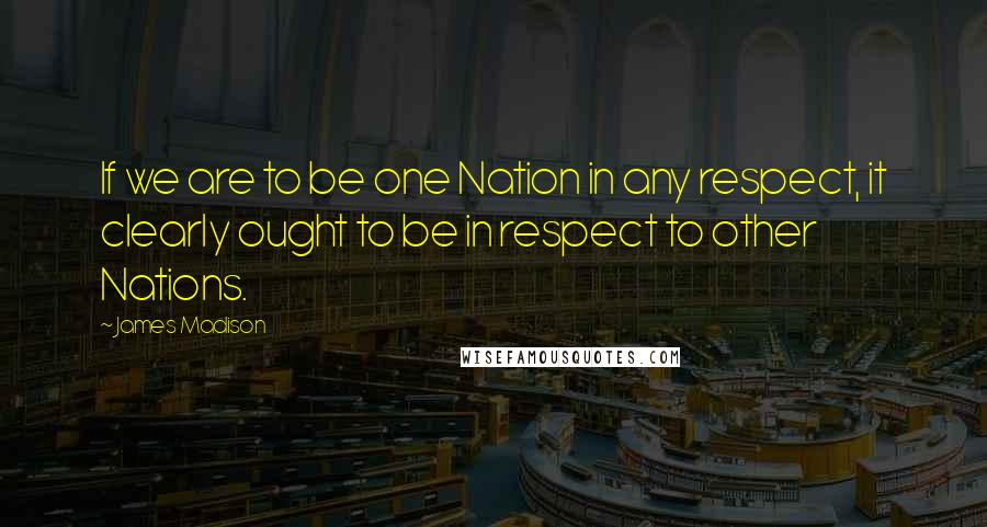 James Madison Quotes: If we are to be one Nation in any respect, it clearly ought to be in respect to other Nations.