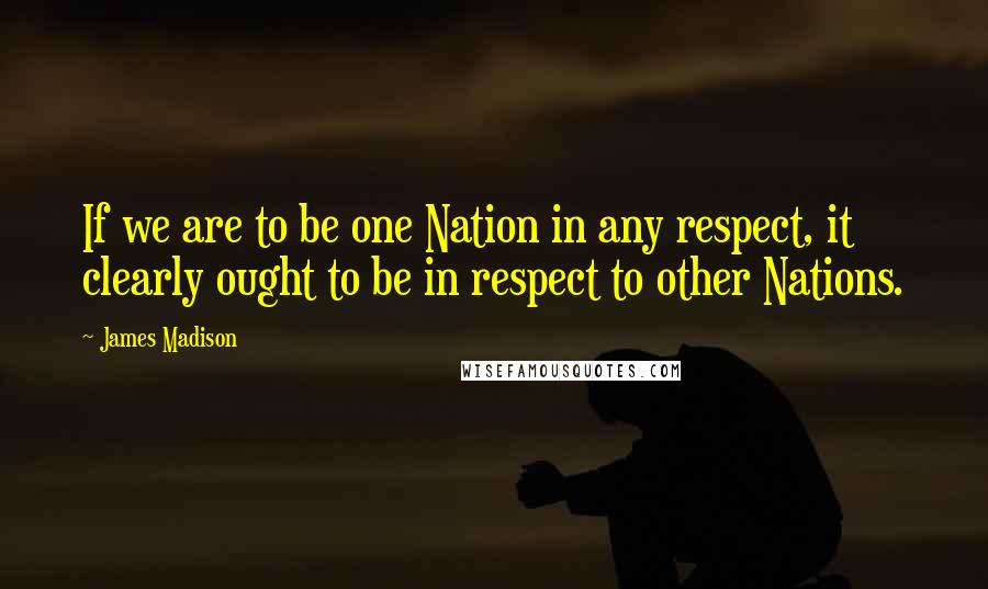 James Madison Quotes: If we are to be one Nation in any respect, it clearly ought to be in respect to other Nations.