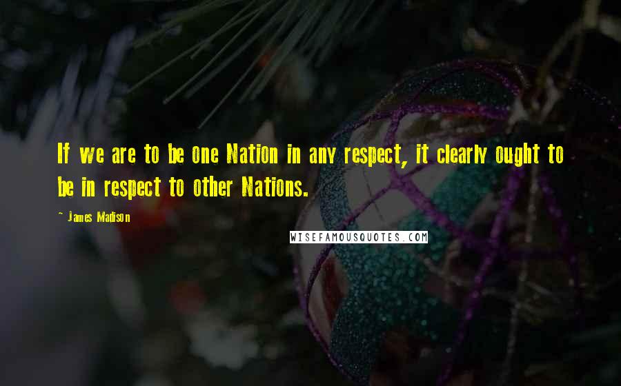 James Madison Quotes: If we are to be one Nation in any respect, it clearly ought to be in respect to other Nations.