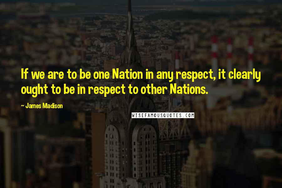 James Madison Quotes: If we are to be one Nation in any respect, it clearly ought to be in respect to other Nations.