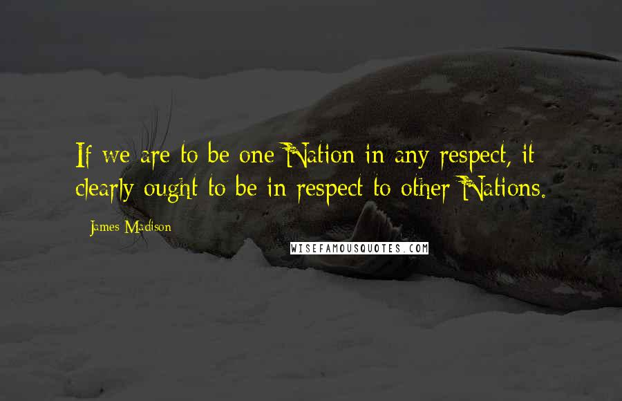 James Madison Quotes: If we are to be one Nation in any respect, it clearly ought to be in respect to other Nations.