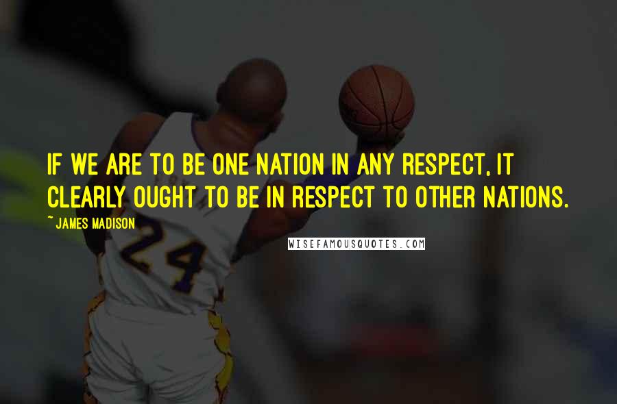 James Madison Quotes: If we are to be one Nation in any respect, it clearly ought to be in respect to other Nations.