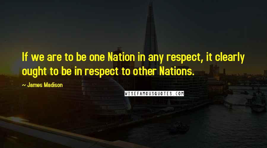 James Madison Quotes: If we are to be one Nation in any respect, it clearly ought to be in respect to other Nations.