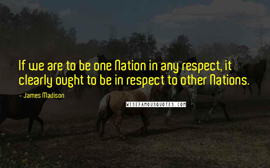 James Madison Quotes: If we are to be one Nation in any respect, it clearly ought to be in respect to other Nations.