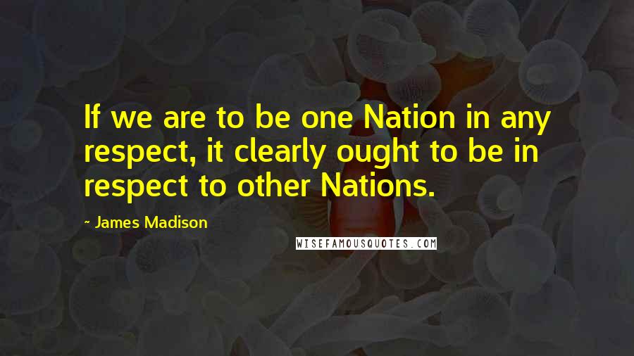 James Madison Quotes: If we are to be one Nation in any respect, it clearly ought to be in respect to other Nations.