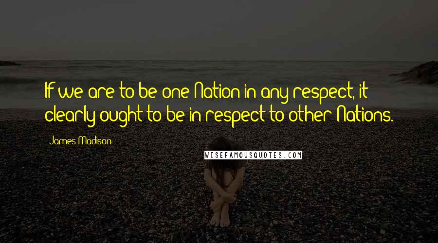 James Madison Quotes: If we are to be one Nation in any respect, it clearly ought to be in respect to other Nations.