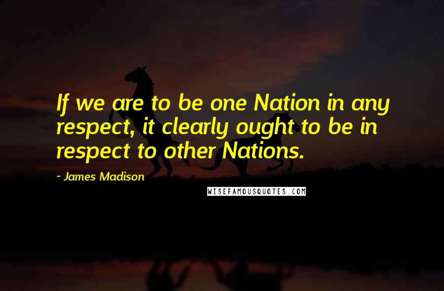 James Madison Quotes: If we are to be one Nation in any respect, it clearly ought to be in respect to other Nations.