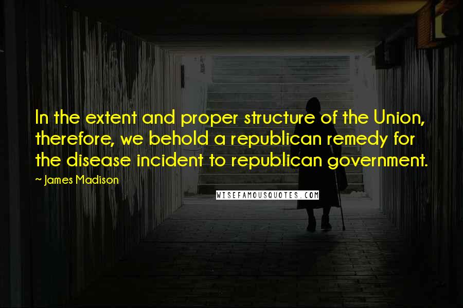 James Madison Quotes: In the extent and proper structure of the Union, therefore, we behold a republican remedy for the disease incident to republican government.