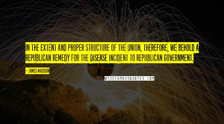James Madison Quotes: In the extent and proper structure of the Union, therefore, we behold a republican remedy for the disease incident to republican government.