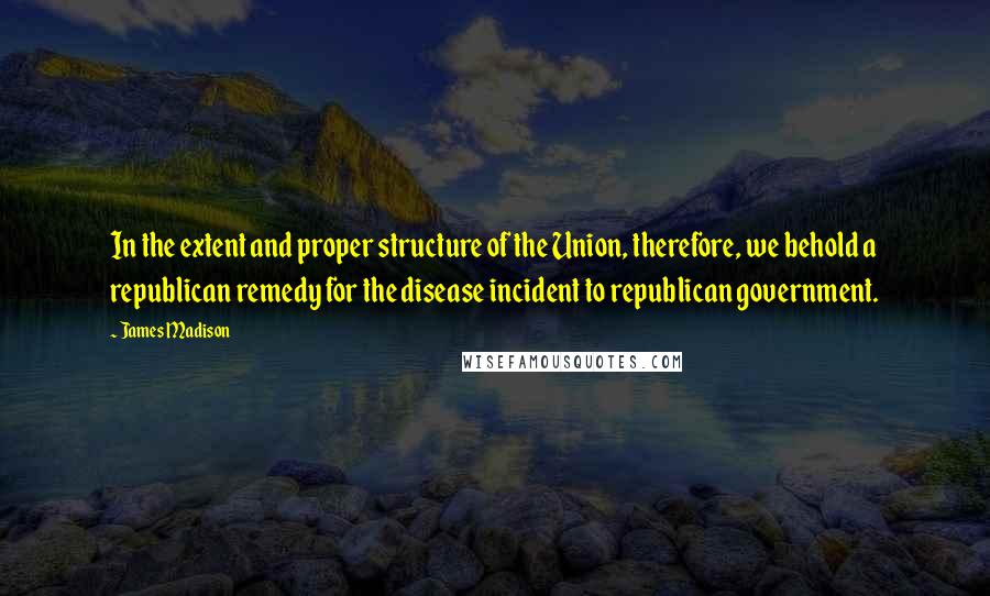 James Madison Quotes: In the extent and proper structure of the Union, therefore, we behold a republican remedy for the disease incident to republican government.