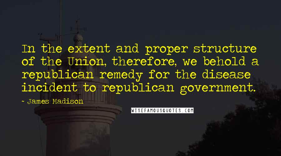 James Madison Quotes: In the extent and proper structure of the Union, therefore, we behold a republican remedy for the disease incident to republican government.