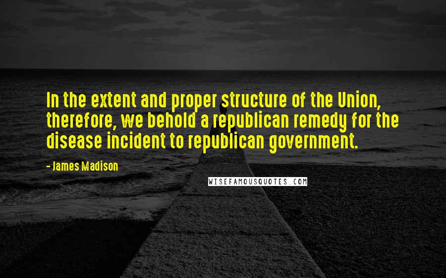 James Madison Quotes: In the extent and proper structure of the Union, therefore, we behold a republican remedy for the disease incident to republican government.