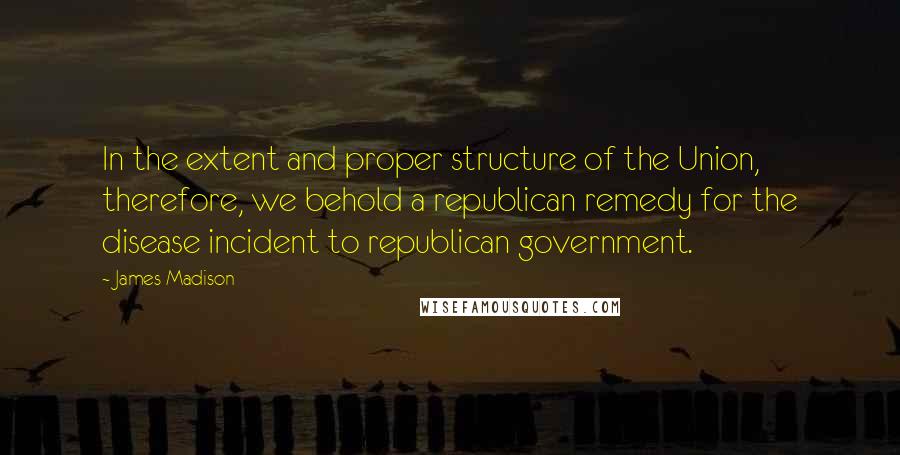 James Madison Quotes: In the extent and proper structure of the Union, therefore, we behold a republican remedy for the disease incident to republican government.