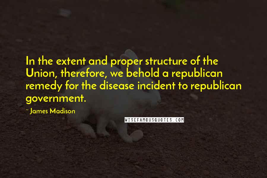 James Madison Quotes: In the extent and proper structure of the Union, therefore, we behold a republican remedy for the disease incident to republican government.