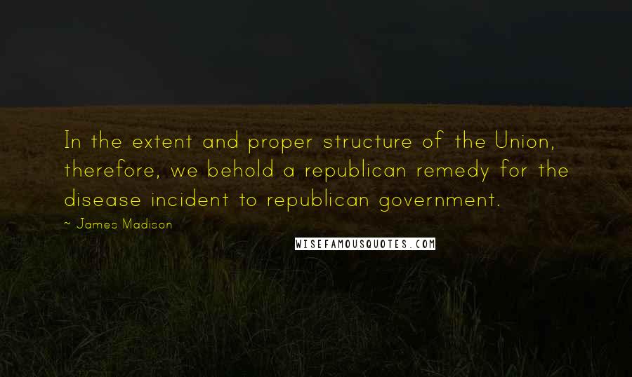 James Madison Quotes: In the extent and proper structure of the Union, therefore, we behold a republican remedy for the disease incident to republican government.