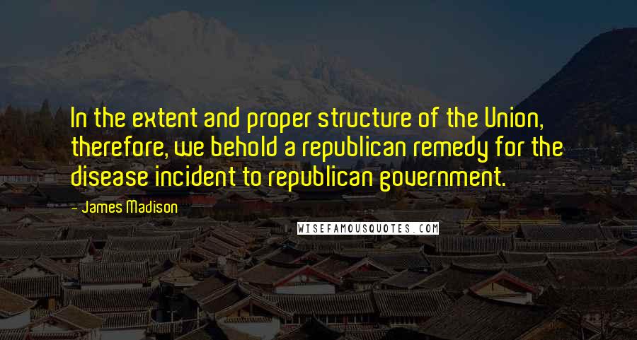 James Madison Quotes: In the extent and proper structure of the Union, therefore, we behold a republican remedy for the disease incident to republican government.