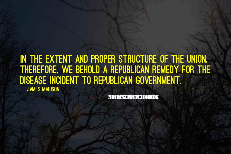 James Madison Quotes: In the extent and proper structure of the Union, therefore, we behold a republican remedy for the disease incident to republican government.