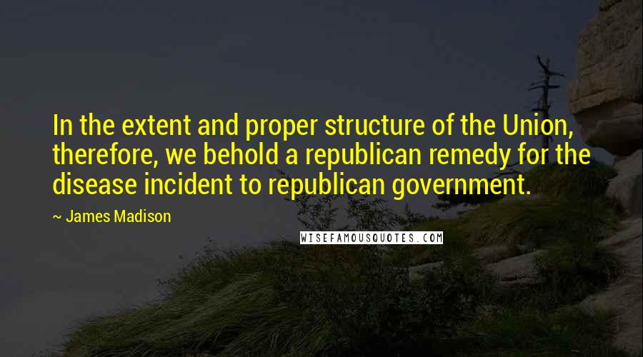 James Madison Quotes: In the extent and proper structure of the Union, therefore, we behold a republican remedy for the disease incident to republican government.