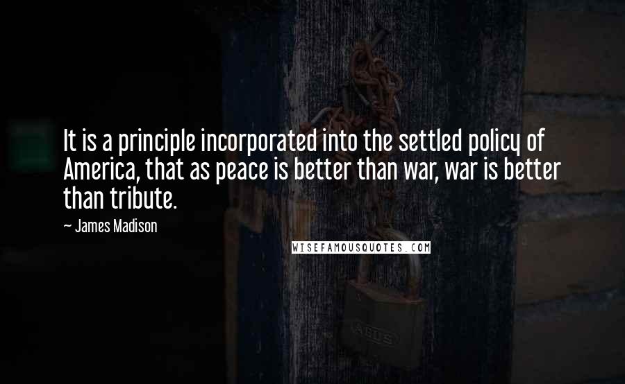 James Madison Quotes: It is a principle incorporated into the settled policy of America, that as peace is better than war, war is better than tribute.