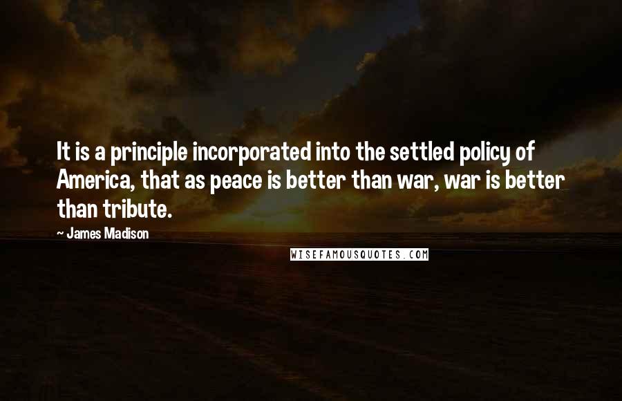 James Madison Quotes: It is a principle incorporated into the settled policy of America, that as peace is better than war, war is better than tribute.