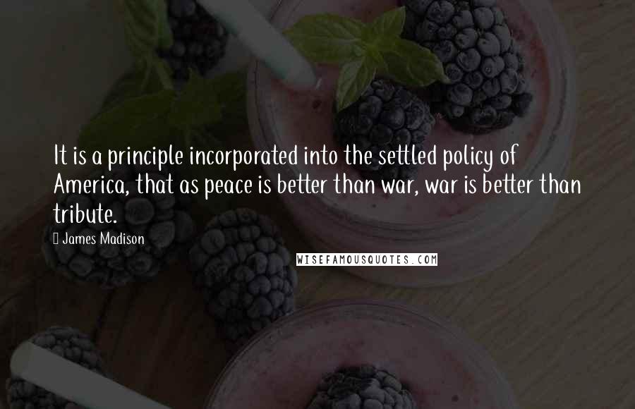 James Madison Quotes: It is a principle incorporated into the settled policy of America, that as peace is better than war, war is better than tribute.