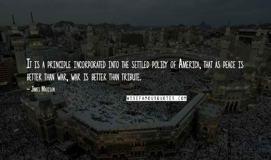 James Madison Quotes: It is a principle incorporated into the settled policy of America, that as peace is better than war, war is better than tribute.