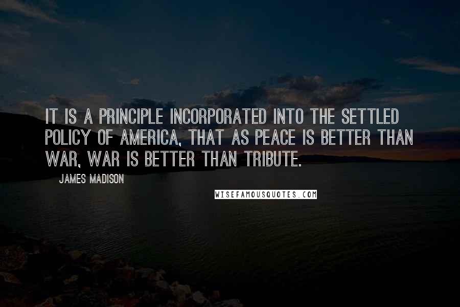 James Madison Quotes: It is a principle incorporated into the settled policy of America, that as peace is better than war, war is better than tribute.