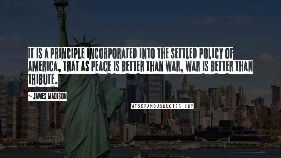 James Madison Quotes: It is a principle incorporated into the settled policy of America, that as peace is better than war, war is better than tribute.