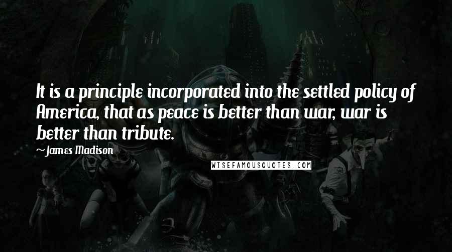 James Madison Quotes: It is a principle incorporated into the settled policy of America, that as peace is better than war, war is better than tribute.