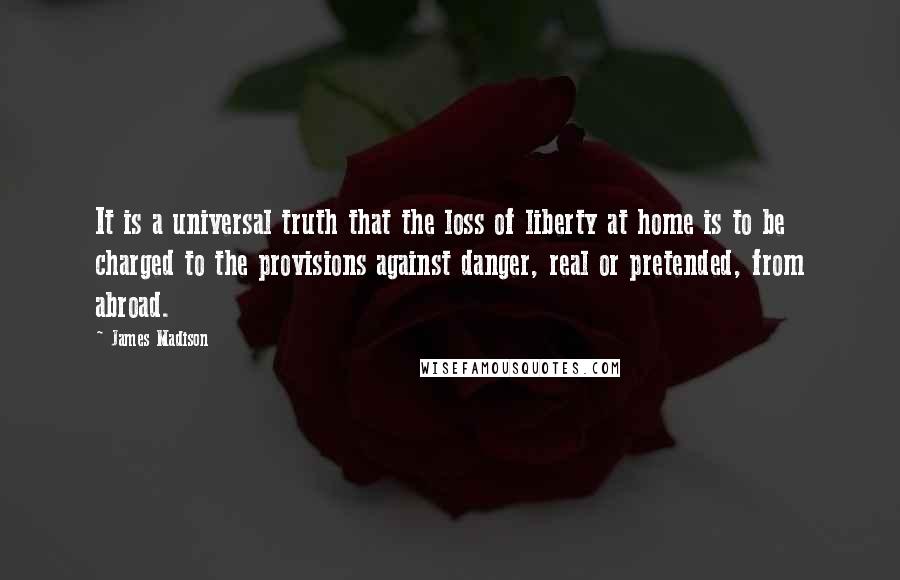 James Madison Quotes: It is a universal truth that the loss of liberty at home is to be charged to the provisions against danger, real or pretended, from abroad.