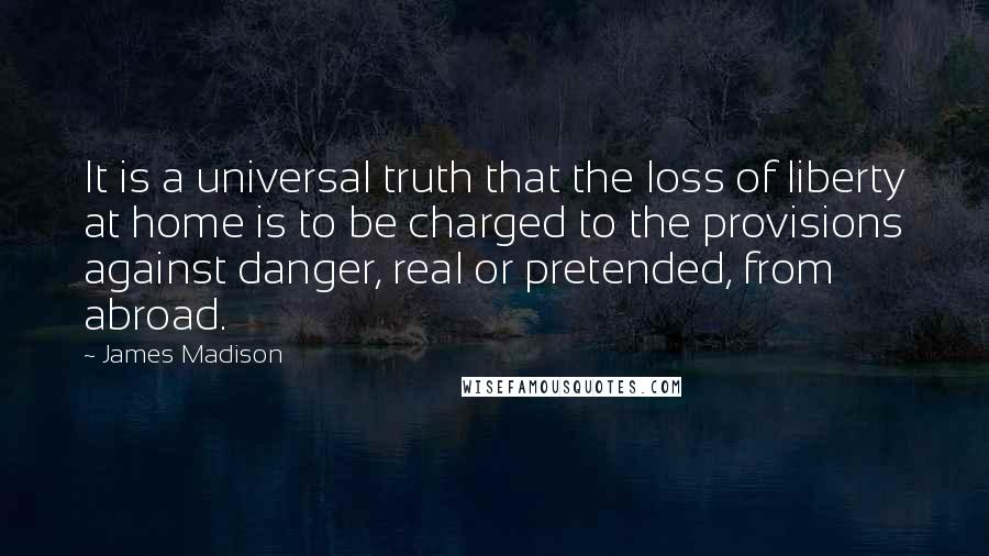 James Madison Quotes: It is a universal truth that the loss of liberty at home is to be charged to the provisions against danger, real or pretended, from abroad.