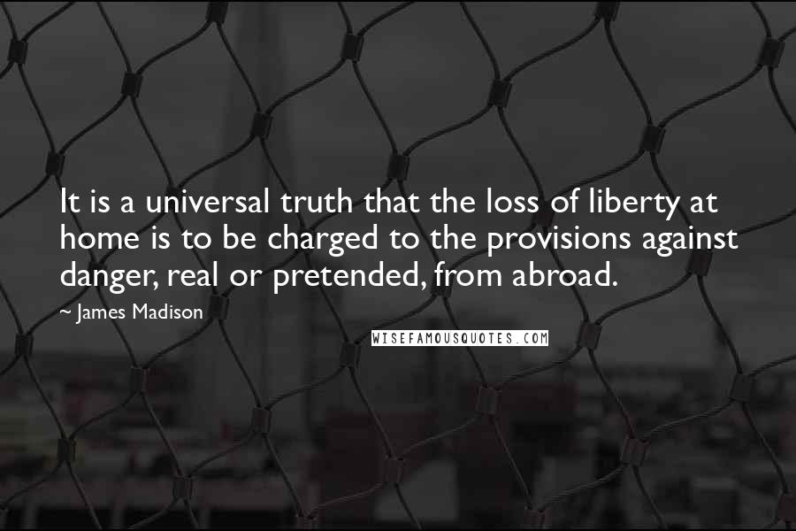 James Madison Quotes: It is a universal truth that the loss of liberty at home is to be charged to the provisions against danger, real or pretended, from abroad.