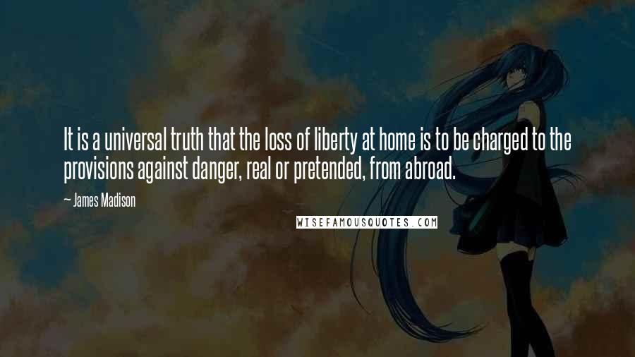 James Madison Quotes: It is a universal truth that the loss of liberty at home is to be charged to the provisions against danger, real or pretended, from abroad.
