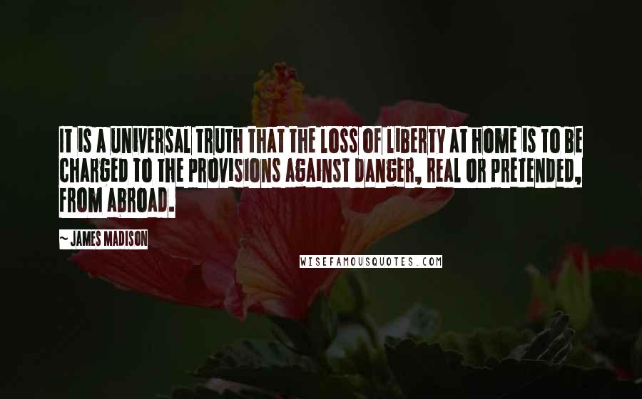 James Madison Quotes: It is a universal truth that the loss of liberty at home is to be charged to the provisions against danger, real or pretended, from abroad.