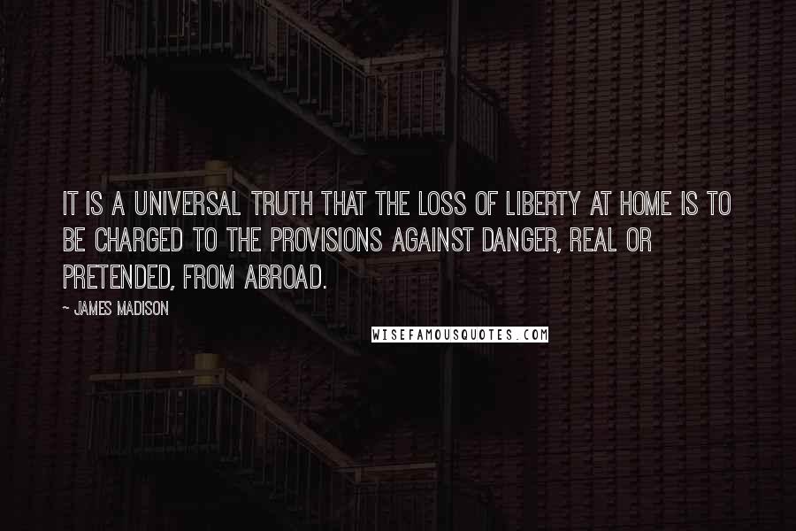 James Madison Quotes: It is a universal truth that the loss of liberty at home is to be charged to the provisions against danger, real or pretended, from abroad.