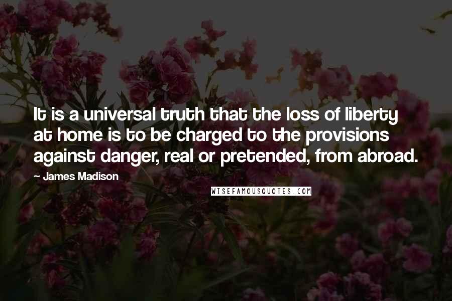 James Madison Quotes: It is a universal truth that the loss of liberty at home is to be charged to the provisions against danger, real or pretended, from abroad.