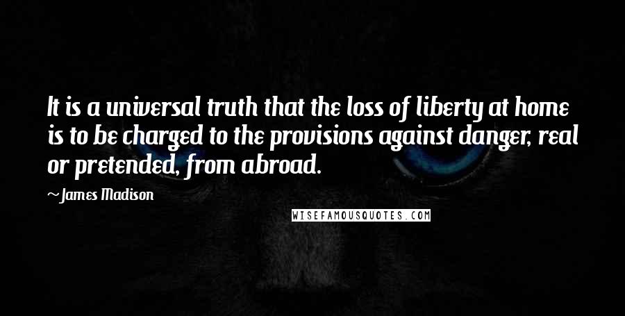 James Madison Quotes: It is a universal truth that the loss of liberty at home is to be charged to the provisions against danger, real or pretended, from abroad.