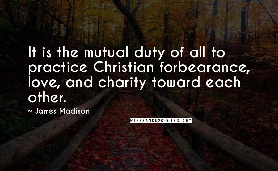 James Madison Quotes: It is the mutual duty of all to practice Christian forbearance, love, and charity toward each other.