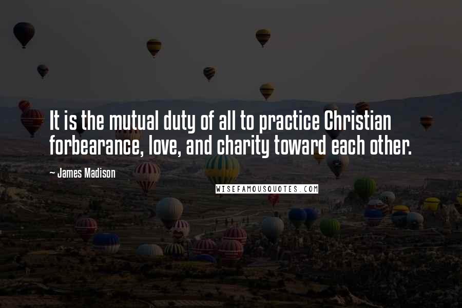 James Madison Quotes: It is the mutual duty of all to practice Christian forbearance, love, and charity toward each other.