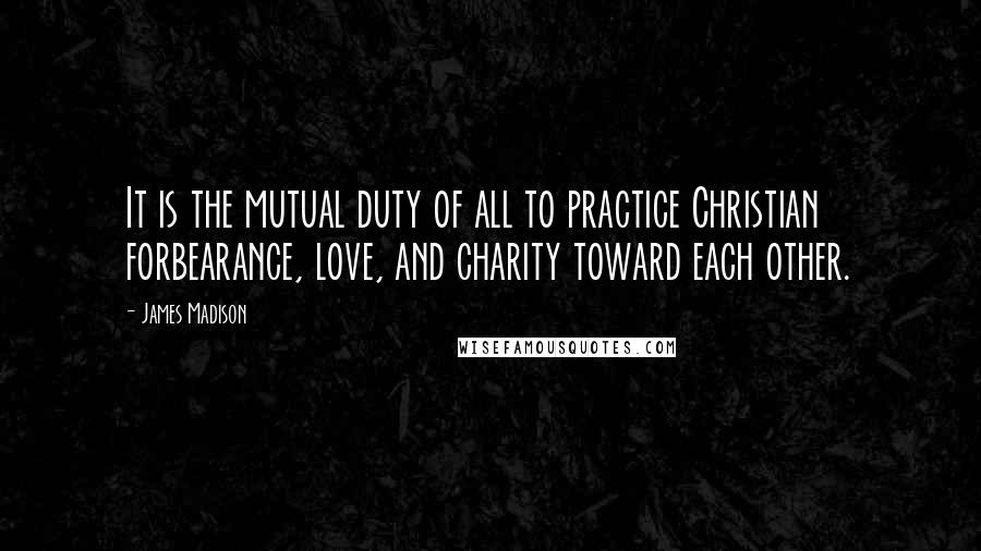 James Madison Quotes: It is the mutual duty of all to practice Christian forbearance, love, and charity toward each other.