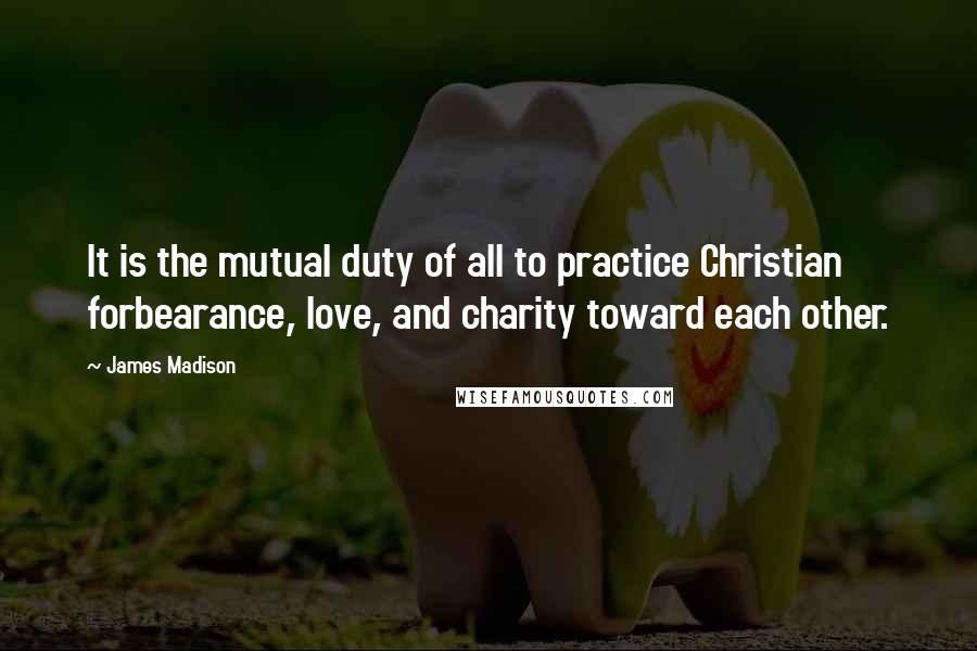 James Madison Quotes: It is the mutual duty of all to practice Christian forbearance, love, and charity toward each other.