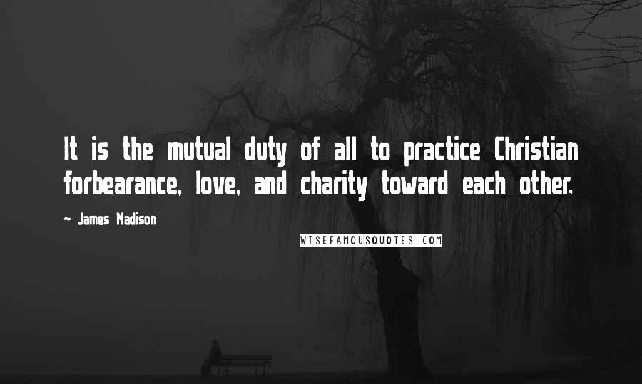 James Madison Quotes: It is the mutual duty of all to practice Christian forbearance, love, and charity toward each other.