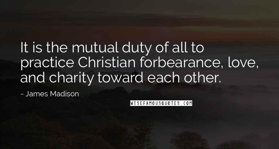 James Madison Quotes: It is the mutual duty of all to practice Christian forbearance, love, and charity toward each other.